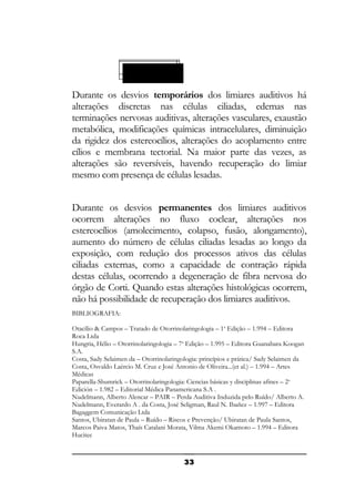 Permanentes
Temporárias

Durante os desvios temporários dos limiares auditivos há
alterações discretas nas células ciliadas, edemas nas
terminações nervosas auditivas, alterações vasculares, exaustão
metabólica, modificações químicas intracelulares, diminuição
da rigidez dos estereocílios, alterações do acoplamento entre
cílios e membrana tectorial. Na maior parte das vezes, as
alterações são reversíveis, havendo recuperação do limiar
mesmo com presença de células lesadas.
Durante os desvios permanentes dos limiares auditivos
ocorrem alterações no fluxo coclear, alterações nos
estereocílios (amolecimento, colapso, fusão, alongamento),
aumento do número de células ciliadas lesadas ao longo da
exposição, com redução dos processos ativos das células
ciliadas externas, como a capacidade de contração rápida
destas células, ocorrendo a degeneração de fibra nervosa do
órgão de Corti. Quando estas alterações histológicas ocorrem,
não há possibilidade de recuperação dos limiares auditivos.
BIBLIOGRAFIA:
Otacílio & Campos – Tratado de Otorrinolaringologia – 1a Edição – 1.994 – Editora
Roca Ltda
Hungria, Hélio – Otorrinolaringologia – 7a Edição – 1.995 – Editora Guanabara Koogan
S.A.
Costa, Sady Selaimen da – Otorrinolaringologia: princípios e prática/ Sady Selaimen da
Costa, Osvaldo Laércio M. Cruz e José Antonio de Oliveira...(et al.) – 1.994 – Artes
Médicas
Paparella-Shumrick – Otorrinolaringologia: Ciencias básicas y disciplinas afines – 2 a
Edición – 1.982 – Editorial Médica Panamericana S.A .
Nudelmann, Alberto Alencar – PAIR – Perda Auditiva Induzida pelo Ruído/ Alberto A.
Nudelmann, Everardo A . da Costa, José Seligman, Raul N. Ibañez – 1.997 – Editora
Bagaggem Comunicação Ltda
Santos, Ubiratan de Paula – Ruído – Riscos e Prevenção/ Ubiratan de Paula Santos,
Marcos Paiva Matos, Thaís Catalani Morata, Vilma Akemi Okamoto – 1.994 – Editora
Hucitec

33

 