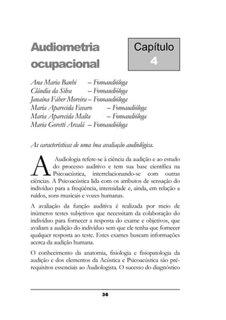 Audiometria
ocupacional

Capítulo
4

Ana Maria Banhi
– Fonoaudióloga
Cláudia da Silva
– Fonoaudióloga
Janaína Fáber Moreira – Fonoaudióloga
Maria Aparecida Favaro
– Fonoaudióloga
Maria Aparecida Malta
– Fonoaudióloga
Maria Goretti Arcalá – Fonoaudióloga
As características de uma boa avaliação audiológica.

A

Audiologia refere-se à ciência da audição e ao estudo
do processo auditivo e tem sua base científica na
Psicoacústica, interrelacionando-se com outras
ciências. A Psicoacústica lida com os atributos de sensação do
indivíduo para a freqüência, intensidade e, ainda, em relação a
ruídos, sons musicais e vozes humanas.
A avaliação da função auditiva é realizada por meio de
inúmeros testes subjetivos que necessitam da colaboração do
indivíduo para fornecer a resposta do exame e objetivos, que
avaliam a audição do indivíduo sem que ele tenha que fornecer
qualquer resposta ao teste. Estes exames buscam informações
acerca da audição humana.
O conhecimento da anatomia, fisiologia e fisiopatologia da
audição e dos elementos da Acústica e Psicoacústica são prérequisitos essenciais ao Audiologista. O sucesso do diagnóstico

36

 