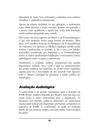 dependerá de testes bem elaborados, realizados com critérios
científicos e analisados corretamente.
Apesar da relativa facilidade na sua aplicação, a audiometria
exige certas decisões a serem tomadas durante sua execução e
a pessoa mais qualificada é aquela que tenha tido formação
teórico-prática apropriada para a tarefa.
Dos cursos de nível superior no Brasil, o de Fonoaudiologia é
o que tem dedicado maior carga horária ao assunto. Além
disso, os Conselhos Federais de Medicina e de Fonoaudiologia
são unânimes em apontar os Médicos (qualquer médico pode
realizar a audiometria, no entanto, se for o caso, esse médico
responderá penalmente por imperícia) e os Fonoaudiólogos
como os únicos profissionais habilitados a executarem exames
audiológicos, entre os quais, a audiometria.
Atualmente, a avaliação auditiva ocupacional tem grande
importância sanitária, ética, social e legal no monitoramento
das perdas auditivas nas indústrias, de acordo com a legislação
vigente, pois há a necessidade de um controle mais rigoroso
com o objetivo principal de preservar a saúde auditiva do
trabalhador.

Avaliação Audiológica
A audiometria é de grande importância para a detecção da
PAIR (Perda Auditiva Induzida por Ruído), mas não deve ser
usada como o único instrumento para o diagnóstico. As
alterações nos limiares auditivos detectados na audiometria
tonal podem indicar um diagnóstico preliminar, compatível ou
sugestivo de PAIR. A confirmação só pode ser realizada
dentro de um contexto amplo, com uma análise mais completa
de dados.
37

 