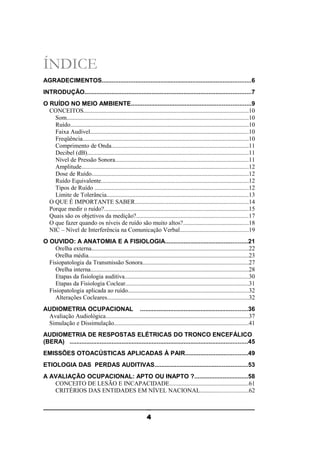 ÍNDICE
AGRADECIMENTOS.........................................................................................6
INTRODUÇÃO...................................................................................................7
O RUÍDO NO MEIO AMBIENTE.......................................................................9
CONCEITOS............................................................................................................10
Som.......................................................................................................................10
Ruído.....................................................................................................................10
Faixa Audível........................................................................................................10
Freqüência.............................................................................................................10
Comprimento de Onda..........................................................................................11
Decibel (dB)..........................................................................................................11
Nível de Pressão Sonora.......................................................................................11
Amplitude.............................................................................................................12
Dose de Ruído.......................................................................................................12
Ruído Equivalente.................................................................................................12
Tipos de Ruído .....................................................................................................12
Limite de Tolerância.............................................................................................13
O QUE É IMPORTANTE SABER..........................................................................14
Porque medir o ruído?...............................................................................................15
Quais são os objetivos da medição?.........................................................................17
O que fazer quando os níveis de ruído são muito altos?...........................................18
NIC – Nível de Interferência na Comunicação Verbal.............................................19
O OUVIDO: A ANATOMIA E A FISIOLOGIA.................................................21
Orelha externa.......................................................................................................22
Orelha média.........................................................................................................23
Fisiopatologia da Transmissão Sonora.....................................................................27
Orelha interna.......................................................................................................28
Etapas da fisiologia auditiva.................................................................................30
Etapas da Fisiologia Coclear.................................................................................31
Fisiopatologia aplicada ao ruído...............................................................................32
Alterações Cocleares.............................................................................................32
AUDIOMETRIA OCUPACIONAL ................................................................36
Avaliação Audiológica.............................................................................................37
Simulação e Dissimulação........................................................................................41
AUDIOMETRIA DE RESPOSTAS ELÉTRICAS DO TRONCO ENCEFÁLICO
(BERA) ..........................................................................................................45
EMISSÕES OTOACÚSTICAS APLICADAS À PAIR.....................................49
ETIOLOGIA DAS PERDAS AUDITIVAS.......................................................53
A AVALIAÇÃO OCUPACIONAL: APTO OU INAPTO ?................................58
CONCEITO DE LESÃO E INCAPACIDADE....................................................61
CRITÉRIOS DAS ENTIDADES EM NÍVEL NACIONAL...............................62

4

 