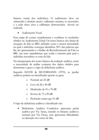 limiares tonais dos indivíduos. O audiômetro deve ser
submetido à aferição anual e calibração acústica, se necessário,
e a cada cinco anos a calibração eletroacústica deverá ser
realizada.
•

Audiometria Vocal

Esta etapa do exame complementa e confirma os resultados
obtidos na Audiometria Tonal. Os testes básicos são: limiar de
recepção de fala ou SRT, definido como a menor intensidade
na qual o indivíduo consegue identificar 50% das palavras que
lhe são apresentadas e o Índice de Reconhecimento de Fala ou
IRF, um teste supraliminar, que avalia a maneira pela qual o
indivíduo reconhece os sons da fala.
Na interpretação dos testes básicos da avaliação auditiva, existe
a necessidade da análise conjunta dos dados obtidos para
determinar o grau e o tipo da deficiência auditiva.
Segundo DAVIS & SILVERMANN (1970), as perdas
auditivas podem ser classificadas quanto ao grau:
o Normal: até 25 dB
o Leve: de 26 a 40 dB
o Moderada: de 41 a 70 dB
o Severa: de 71 a 90 dB
o Profunda: maior que 91 dB
O tipo de deficiência auditiva é classificado em:
•

Deficiência Auditiva Condutiva: apresenta perda
auditiva por Via Aérea, estando os limiares auditivos
normais por Via Óssea, sem apresentar dificuldades
ou alteração nos testes de fala;

40

 