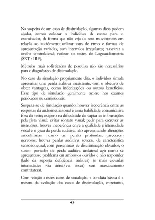Na suspeita de um caso de dissimulação, algumas dicas podem
ajudar, como: colocar o indivíduo de costas para o
examinador, de forma que não veja os seus movimentos em
relação ao audiômetro; utilizar sons de ritmo e formas de
apresentação variadas, com intervalos irregulares; mascarar a
orelha contralateral; realizar os testes de Logoaudiometria
(SRT e IRF).
Métodos mais sofisticados de pesquisa não são necessários
para o diagnóstico de dissimulação.
No caso da simulação propriamente dita, o indivíduo simula
apresentar uma perda auditiva inexistente, com o objetivo de
obter vantagens, como indenizações ou outros benefícios.
Esse tipo de simulação geralmente ocorre nos exames
periódicos ou demissionais.
Suspeita-se de simulação quando: houver incoerência entre as
respostas da audiometria tonal e a sua habilidade comunicativa
fora do teste; exagero na dificuldade de captar as informações
pela pista visual; evitar contato visual; pedir para escrever as
instruções; houver incoerência entre a qualidade e intensidade
vocal e o grau da perda auditiva, não apresentando alterações
articulatórias mesmo em perdas profundas; parecerem
nervosos; houver perdas auditivas severas, de característica
sensorioneural, com percentuais de discriminação elevados; o
sujeito portador de perda auditiva unilateral agir como se
apresentasse problema em ambos os ouvidos e não responder
(lado da suposta deficiência auditiva) às mais elevadas
intensidades (via aérea/via óssea) sem mascaramento
contralateral.
Com relação a esses casos de simulação, a conduta básica é a
mesma da avaliação dos casos de dissimulação, entretanto,

42

 