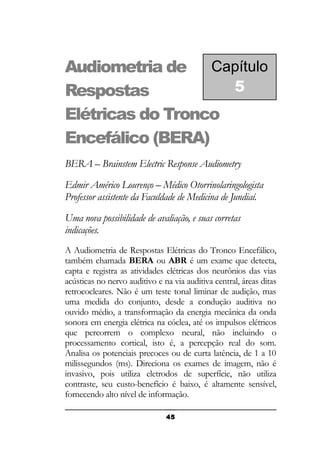 Audiometria de Capítulo
5
Respostas
Elétricas do Tronco
Encefálico (BERA)
BERA – Brainstem Electric Response Audiometry
Edmir Américo Lourenço – Médico Otorrinolaringologista
Professor assistente da Faculdade de Medicina de Jundiaí.
Uma nova possibilidade de avaliação, e suas corretas
indicações.
A Audiometria de Respostas Elétricas do Tronco Encefálico,
também chamada BERA ou ABR é um exame que detecta,
capta e registra as atividades elétricas dos neurônios das vias
acústicas no nervo auditivo e na via auditiva central, áreas ditas
retrococleares. Não é um teste tonal liminar de audição, mas
uma medida do conjunto, desde a condução auditiva no
ouvido médio, a transformação da energia mecânica da onda
sonora em energia elétrica na cóclea, até os impulsos elétricos
que percorrem o complexo neural, não incluindo o
processamento cortical, isto é, a percepção real do som.
Analisa os potenciais precoces ou de curta latência, de 1 a 10
milissegundos (ms). Direciona os exames de imagem, não é
invasivo, pois utiliza eletrodos de superfície, não utiliza
contraste, seu custo-benefício é baixo, é altamente sensível,
fornecendo alto nível de informação.
45

 