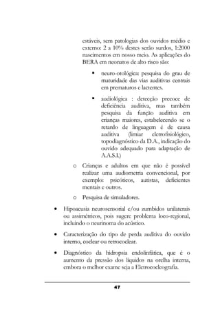 estáveis, sem patologias dos ouvidos médio e
externo: 2 a 10% destes serão surdos, 1:2000
nascimentos em nosso meio. As aplicações do
BERA em neonatos de alto risco são:


neuro-otológica: pesquisa do grau de
maturidade das vias auditivas centrais
em prematuros e lactentes.



audiológica : detecção precoce de
deficiência auditiva, mas também
pesquisa da função auditiva em
crianças maiores, estabelecendo se o
retardo de linguagem é de causa
auditiva (limiar eletrofisiológico,
topodiagnóstico da D.A., indicação do
ouvido adequado para adaptação de
A.A.S.I.)

o Crianças e adultos em que não é possível
realizar uma audiometria convencional, por
exemplo: psicóticos, autistas, deficientes
mentais e outros.
o Pesquisa de simuladores.
•

Hipoacusia neurosensorial e/ou zumbidos unilaterais
ou assimétricos, pois sugere problema loco-regional,
incluindo o neurinoma do acústico.

•

Caracterização do tipo de perda auditiva do ouvido
interno, coclear ou retrococlear.

•

Diagnóstico da hidropsia endolinfática, que é o
aumento da pressão dos líquidos na orelha interna,
embora o melhor exame seja a Eletrococleografia.
47

 