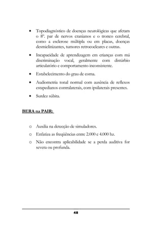 •

Topodiagnóstico de doenças neurológicas que afetam
o 8º. par de nervos cranianos e o tronco cerebral,
como a esclerose múltipla ou em placas, doenças
desmielinizantes, tumores retrococleares e outras.

•

Incapacidade de aprendizagem em crianças com má
discriminação vocal, geralmente com distúrbio
articulatório e comportamento inconsistente.

•

Estabelecimento do grau de coma.

•

Audiometria tonal normal com ausência de reflexos
estapedianos contralaterais, com ipsilaterais presentes.

•

Surdez súbita.

BERA na PAIR:
o Auxilia na detecção de simuladores.
o Enfatiza as freqüências entre 2.000 e 4.000 hz.
o Não encontra aplicabilidade se a perda auditiva for
severa ou profunda.

48

 