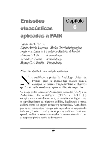 Capítulo
Emissões
6
otoacústicas
aplicadas à PAIR
Equipe da ATEAL :
Edmir Américo Lourenço - Médico Otorrinolaringologista
Professor assistente da Faculdade de Medicina de Jundiaí.
Adriano L. Leite
- Fonoaudiólogo
Karin de A. Barros - Fonoaudióloga
Mariza C.A. Pomilio - Fonoaudióloga
Novas possibilidades na avaliação audiológica.

N

a atualidade, a prática da Audiologia clínica nas
diversas áreas de atuação tem contado com a
realização de exames complementares e objetivos
que fornecem dados relevantes para um diagnóstico preciso.
Os achados das Emissões Otoacústicas Evocadas (EOA) e da
Audiometria Eletrofisiológica (BERA e ECOCHG)
complementam, em alguns casos, a avaliação audiológica, para
o topodiagnóstico da alteração auditiva, localizando a perda
auditiva como de origem coclear ou retrococlear. Além disso,
por serem testes objetivos, que não dependem da resposta do
indivíduo, fornecem dados sobre perdas auditivas funcionais
quando analisados com os resultados da imitanciometria e com
as respostas para o exame audiométrico.

49

 