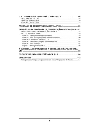 C.A.T. E INAPTIDÃO: ONDE ESTÁ O BENEFÍCIO ?...................................66
FINALIDADES DA CAT........................................................................................66
TIPOS DE BENEFÍCIOS.........................................................................................70
RESPONSABILIDADES.........................................................................................74
PROGRAMA DE CONSERVAÇÃO AUDITIVA (P.C.A.) ...............................83
CRIAÇÃO DE UM PROGRAMA DE CONSERVAÇÃO AUDITIVA (P.C.A.). 87
OS ELEMENTOS PARA FORMAÇÃO DO P.C.A................................................88
O P.C.A. PASSO A PASSO ...................................................................................89
Etapa 1 – Formação do Grupo de trabalho...........................................................89
Etapa 2 – Auto Avaliação ( check-up individualizado ).......................................90
Etapa 3 – Construindo o Novo P.C.A...................................................................91
Etapa 4 – Finalizar e Redigir o Documento Base.................................................93
Etapa 5 – Auto-avaliação......................................................................................94
Figura 5 – Fluxograma do PCA............................................................................96
A EMPRESA, AS INSTITUIÇÕES E A SOCIEDADE: O PAPEL DE CADA
UM. ..................................................................................................................98
OS QUESITOS PARA UMA PERÍCIA DE P.A.I.R. .....................................106
CONCLUSÕES .............................................................................................112
Participantes do Grupo de Especialistas em Saúde Ocupacional de Jundiaí..........115

5

 