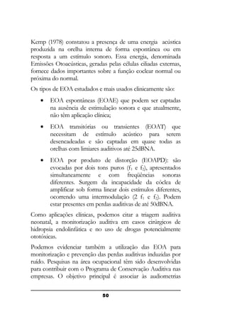 Kemp (1978) constatou a presença de uma energia acústica
produzida na orelha interna de forma espontânea ou em
resposta a um estímulo sonoro. Essa energia, denominada
Emissões Otoacústicas, geradas pelas células ciliadas externas,
fornece dados importantes sobre a função coclear normal ou
próxima do normal.
Os tipos de EOA estudados e mais usados clinicamente são:
•

EOA espontâneas (EOAE) que podem ser captadas
na ausência de estimulação sonora e que atualmente,
não têm aplicação clínica;

•

EOA transitórias ou transientes (EOAT) que
necessitam de estímulo acústico para serem
desencadeadas e são captadas em quase todas as
orelhas com limiares auditivos até 25dBNA.

•

EOA por produto de distorção (EOAPD): são
evocadas por dois tons puros (f1 e f2), apresentados
simultaneamente e com freqüências sonoras
diferentes. Surgem da incapacidade da cóclea de
amplificar sob forma linear dois estímulos diferentes,
ocorrendo uma intermodulação (2 f1 e f2). Podem
estar presentes em perdas auditivas de até 50dBNA.

Como aplicações clínicas, podemos citar a triagem auditiva
neonatal, a monitorização auditiva em casos cirúrgicos de
hidropsia endolinfática e no uso de drogas potencialmente
ototóxicas.
Podemos evidenciar também a utilização das EOA para
monitorização e prevenção das perdas auditivas induzidas por
ruído. Pesquisas na área ocupacional têm sido desenvolvidas
para contribuir com o Programa de Conservação Auditiva nas
empresas. O objetivo principal é associar às audiometrias
50

 