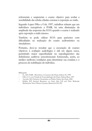 referenciais e seqüenciais o exame objetivo para avaliar a
sensibilidade das células ciliadas externas à exposição ao ruído.
Segundo Lopes Filho e Cols. 1997, trabalhos relatam que em
indivíduos susceptíveis a PAIR, há uma diminuição da
amplitude das respostas das EOA quando o exame é realizado
após exposição a ruído intenso.
Também se pode utilizar EOA para pacientes com
dificuldades na realização do exame audiométrico ou
simuladores.
Portanto, deve-se ressaltar que a associação de exames
objetivos à avaliação audiológica é útil em alguns casos,
permitindo maior especificidade no topodiagnóstico das
deficiências auditivas sensorioneurais fornecendo, assim, ao
médico melhores condições para determinar sua conduta e o
processo de reabilitação do indivíduo.

Bibliografia:
–
Fr., M.F; PAIR – Bom Senso e Consenso; São Paulo, Editora Vk, 1998
–
Filho, O. L et al; Tratado de Fonoaudiologia, São Paulo, Editora Roca, 1997
–
Azevedo, M.F; Emissões Otoacústicas na Prática Clínica, São Paulo, 2000
–
Bobbin, R.P; lhemical Receptors on Outer Hair Cell and Their Molecular
Mechanisms; New Orleans, Lousiana (Manual do ILO 89)

51

 