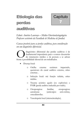 Etiologia das
perdas
auditivas

Capítulo
7

Edmir Américo Lourenço – Médico Otorrinolaringologista
Professor assistente da Faculdade de Medicina de Jundiaí.
Causas possíveis para as perdas auditivas, para consideração
em um diagnóstico diferencial.

O

diagnóstico diferencial das perdas auditivas é de
fundamental importância para o correto desenrolar
do tratamento médico e da postura a se adotar
frente à possibilidade laboral de um trabalhador.
•

Doença local:
o Orelha externa: cerúmen impactado,
queratoses do canal auditivo externo, otites
externas. .
o Infecção local: má função tubária, otites
médias.
o Trauma acústico agudo (ex: explosões) e
PAIR (perda auditiva induzida por ruído).
o Otospongiose
autoimune
osteodistrofias.

familiar,
(anticorpos

otospongiose
anti-cóclea),

o Vasculopatia local (microcirculação).
53

 
