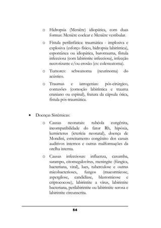 o Hidropsia (Menière) idiopática, com duas
formas: Menière coclear e Menière vestibular.
o Fístula perilinfática: traumática - implosiva e
explosiva (esforço físico, hidropsia labiríntica),
espontânea ou idiopática, barotrauma, fístula
infecciosa (com labirintite infecciosa), infecção
necrotizante e/ou erosão (ex: colesteatoma).
o Tumores:
acústico.

schwanoma

(neurinoma)

do

o Traumas e iatrogenias: pós-cirúrgico,
contusões (comoção labiríntica e trauma
craniano ou espinal), fratura da cápsula ótica,
fístula pós-traumática.
•

Doenças Sistêmicas:
o Causas neonatais: rubéola congênita,
incompatibilidade do fator Rh, hipóxia,
kernicterus (icterícia neonatal), doença de
Mondini, estreitamento congênito dos canais
auditivos internos e outras malformações da
orelha interna.
o Causas infecciosas: influenza, caxumba,
sarampo, citomegalovírus, meningite (fúngica,
bacteriana, viral), lues, tuberculose e outras
micobacterioses,
fungos
(mucormicose,
aspergilose, candidíase, blastomicose e
criptococose), labirintite a vírus, labirintite
bacteriana, perilabirintite ou labirintite serosa e
labirintite circunscrita.

54

 