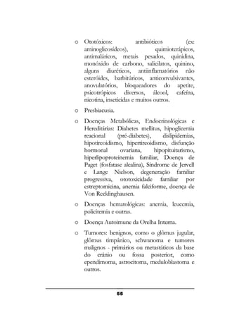 o Ototóxicos:
antibióticos
(ex:
aminoglicosídeos),
quimioterápicos,
antimaláricos, metais pesados, quinidina,
monóxido de carbono, salicilatos, quinino,
alguns diuréticos, antiinflamatórios não
esteróides, barbitúricos, anticonvulsivantes,
anovulatórios, bloqueadores do apetite,
psicotrópicos diversos, álcool, cafeína,
nicotina, inseticidas e muitos outros.
o Presbiacusia.
o Doenças Metabólicas, Endocrinológicas e
Hereditárias: Diabetes mellitus, hipoglicemia
reacional
(pré-diabetes),
dislipidemias,
hipotireoidismo, hipertireoidismo, disfunção
hormonal
ovariana,
hipopituitarismo,
hiperlipoproteinemia familiar, Doença de
Paget (fosfatase alcalina), Síndrome de Jervell
e Lange Nielson, degeneração familiar
progressiva, ototoxicidade familiar por
estreptomicina, anemia falciforme, doença de
Von Recklinghausen.
o Doenças hematológicas: anemia, leucemia,
policitemia e outras.
o Doença Autoimune da Orelha Interna.
o Tumores: benignos, como o glômus jugular,
glômus timpânico, schwanoma e tumores
malignos - primários ou metastáticos da base
do crânio ou fossa posterior, como
ependimoma, astrocitoma, meduloblastoma e
outros.

55

 
