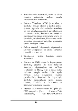o Vasculite: artrite reumatóide, artrite de células
gigantes,
poliarterite
nodosa,
angeíte
leucocitoclástica entre outras.
o Doenças Vasculares: A.V.C. (a. vertebral, a.
cerebelar póstero-inferior, a. cerebral ânteroinferior, isquemia vértebro-basilar, trombose
do seio lateral), aneurisma de carótida interna
ou artéria basilar, Síndrome do roubo da
subclávia, insuficiência coronariana, infarto do
miocárdio, arteriosclerose, hipertensão arterial
sistêmica, hemorragias, embolias, enxaqueca,
surdez e vertigem súbita.
o Coluna cervical: inflamatória, degenerativa,
vascular (compressão da artéria vertebral),
traumática ou tumoral.
o Infestações:
ascaridíase.

Fascíola

hepática,

miíase,

o Doenças do SNC: tumor de ângulo pontocerebelar, epilepsia do lobo temporal,
síndromes degenerativas ou atróficas,
localizadas ou difusas, como a siringobulbia,
esclerose múltipla, paralisia bulbar aguda,
paralisia
bulbar progressiva,
paralisia
pseudobulbar; Síndrome da degeneração
cerebelar paraneoplásica; lesões centrais
diversas, incluindo as decorrentes de
alterações vasculares e cervicais.
o Doenças do Armazenamento de Lípides (do
SRE): congênitas (Gaucher, Niemann - Pick),
Lettere-Siwe,
Hand-Schuller-Christian,

56

 