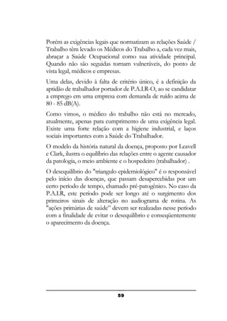 Porém as exigências legais que normatizam as relações Saúde /
Trabalho têm levado os Médicos do Trabalho a, cada vez mais,
abraçar a Saúde Ocupacional como sua atividade principal.
Quando não são seguidas tornam vulneráveis, do ponto de
vista legal, médicos e empresas.
Uma delas, devido à falta de critério único, é a definição da
aptidão de trabalhador portador de P.A.I.R-O, ao se candidatar
a emprego em uma empresa com demanda de ruído acima de
80 - 85 dB(A).
Como vimos, o médico do trabalho não está no mercado,
atualmente, apenas para cumprimento de uma exigência legal.
Existe uma forte relação com a higiene industrial, e laços
sociais importantes com a Saúde do Trabalhador.
O modelo da história natural da doença, proposto por Leavell
e Clark, ilustra o equilíbrio das relações entre o agente causador
da patologia, o meio ambiente e o hospedeiro (trabalhador) .
O desequilíbrio do "triangulo epidemiológico" é o responsável
pelo início das doenças, que passam desapercebidas por um
certo período de tempo, chamado pré-patogênico. No caso da
P.A.I.R, este período pode ser longo até o surgimento dos
primeiros sinais de alteração no audiograma de rotina. As
"ações primárias de saúde” devem ser realizadas nesse período
com a finalidade de evitar o desequilíbrio e conseqüentemente
o aparecimento da doença.

59

 