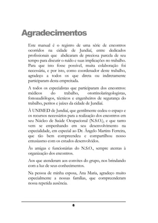 Agradecimentos
Este manual é o registro de uma série de encontros
ocorridos na cidade de Jundiaí, entre dedicados
profissionais que abdicaram de preciosa parcela de seu
tempo para discutir o ruído e suas implicações no trabalho.
Para que isto fosse possível, muita colaboração foi
necessária, e por isto, como coordenador deste trabalho,
agradeço a todos os que direta ou indiretamente
participaram desta empreitada.
A todos os especialistas que participaram dos encontros:
médicos
do
trabalho,
otorrinolaringologistas,
fonoaudiólogos, técnicos e engenheiros de segurança do
trabalho, peritos e juízes da cidade de Jundiaí.
À UNIMED de Jundiaí, que gentilmente cedeu o espaço e
os recursos necessários para a realização dos encontros em
seu Núcleo de Saúde Ocupacional (N.S.O.), e que tanto
vem se empenhando em seu desenvolvimento na
especialidade, em especial ao Dr. Ângelo Martins Ferreira,
que tão bem compreendeu e compartilhou nosso
entusiasmo com os estudos desenvolvidos.
Às amigas e funcionárias do N.S.O., sempre atentas à
organização dos encontros.
Aos que atenderam aos convites do grupo, nos brindando
com a luz de seus conhecimentos.
Na pessoa de minha esposa, Ana Maria, agradeço muito
especialmente a nossas famílias, que compreenderam
nossa repetida ausência.

6

 