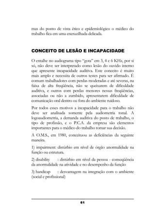 mas do ponto de vista ético e epidemiológico o médico do
trabalho fica em uma encruzilhada delicada.

CONCEITO DE LESÃO E INCAPACIDADE
O entalhe no audiograma tipo “gota” em 3, 4 e 6 KHz, por si
só, não deve ser interpretado como lesão do ouvido interno
que apresente incapacidade auditiva. Este conceito é muito
mais amplo e necessita de outros testes para ser afirmado. É
comum trabalhadores com perdas moderadas e até severas, na
faixa de alta freqüência, não se queixarem de dificuldade
auditiva, e outros com perdas menores nessas freqüências,
associadas ou não a zumbido, apresentarem dificuldade de
comunicação oral dentro ou fora do ambiente ruidoso.
Por todos esses motivos a incapacidade para o trabalho não
deve ser analisada somente pela audiometria tonal. A
logoaudiometria, a demanda auditiva do posto de trabalho, o
tipo de profissão, e o P.C.A. da empresa são elementos
importantes para o médico do trabalho tomar sua decisão.
A O.M.S., em 1980, conceituou as deficiências da seguinte
maneira.
1) impairment: distúrbio em nível de órgão anormalidade na
função ou estrutura.
2) disability
: distúrbio em nível da pessoa - conseqüência
da anormalidade na atividade e no desempenho da função
3) handicap
: desvantagem na integração com o ambiente
(social e profissional)

61

 