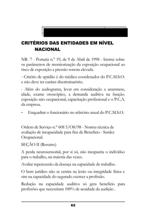 Instituto Nacional De Segurança Social - INSS
Ministério Do Trabalho e Emprego

CRITÉRIOS DAS ENTIDADES EM NÍVEL
NACIONAL
NR- 7 - Portaria n.° 19, de 9 de Abril de 1998 - Instrui sobre
os parâmetros de monitorização da exposição ocupacional ao
risco de exposição a pressão sonora elevada.
- Critério de aptidão é do médico coordenador do P.C.M.S.O.
e não deve ter caráter discriminatório.
- Além do audiograma, levar em consideração a anamnese,
idade, exame otoscópico, a demanda auditiva na função.
exposição não ocupacional, capacitação profissional e o P.C.A.
da empresa.
-

Enquadrar o funcionário no relatório anual do P.C.M.S.O.

Ordem de Serviço n.° 608 5/O8/98 - Norma técnica de
avaliação de incapacidade para fins de Beneficio - Surdez
Ocupacional.
SEÇÃO II (Resumo)
A perda neurosensorial, por si só, não incapacita o indivíduo
para o trabalho, na maioria das vezes.
Avaliar repercussão da doença na capacidade de trabalho.
O bem jurídico não se centra na lesão ou integridade física e
sim na capacidade do segurado exercer a profissão.
Redução na capacidade auditiva só gera beneficio para
profissões que necessitam 100% de acuidade da audição .

62

 