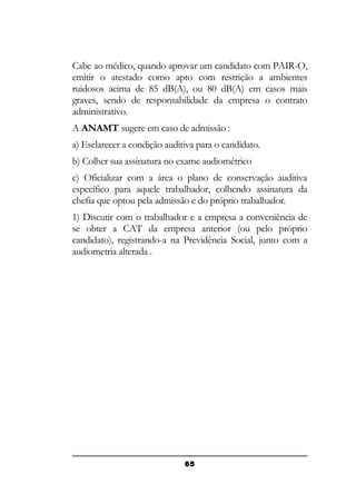 Cabe ao médico, quando aprovar um candidato com PAIR-O,
emitir o atestado como apto com restrição a ambientes
ruidosos acima de 85 dB(A), ou 80 dB(A) em casos mais
graves, sendo de responsabilidade da empresa o contrato
administrativo.
A ANAMT sugere em caso de admissão :
a) Esclarecer a condição auditiva para o candidato.
b) Colher sua assinatura no exame audiométrico
c) Oficializar com a área o plano de conservação auditiva
específico para aquele trabalhador, colhendo assinatura da
chefia que optou pela admissão e do próprio trabalhador.
1) Discutir com o trabalhador e a empresa a conveniência de
se obter a CAT da empresa anterior (ou pelo próprio
candidato), registrando-a na Previdência Social, junto com a
audiometria alterada .

65

 