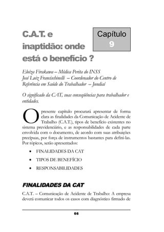 Capítulo
C.A.T e
.
9
inaptidão: onde
está o benefício ?
Eloíza Firakawa – Médica Perita do INSS
José Luiz Francischinelli – Coordenador do Centro de
Referência em Saúde do Trabalhador – Jundiaí
O significado da CAT, suas conseqüências para trabalhador e
entidades.

O

presente capítulo procurará apresentar de forma
clara as finalidades da Comunicação de Acidente de
Trabalho (C.A.T.), tipos de benefício existentes no
sistema previdenciário, e as responsabilidades de cada parte
envolvida com o documento, de acordo com suas atribuições
precípuas, por força de instrumentos bastantes para defini-las.
Por tópicos, serão apresentados:
•

FINALIDADES DA CAT

•

TIPOS DE BENEFÍCIO

•

RESPONSABILIDADES

FINALIDADES DA CAT
C.A.T. – Comunicação de Acidente de Trabalho: A empresa
deverá comunicar todos os casos com diagnóstico firmado de
66

 