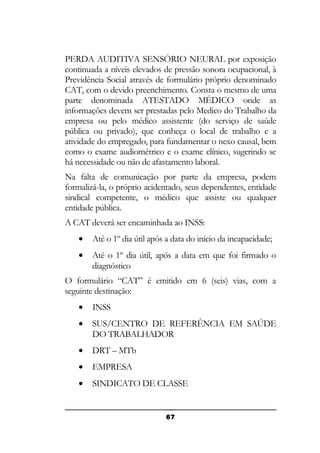 PERDA AUDITIVA SENSÓRIO NEURAL por exposição
continuada a níveis elevados de pressão sonora ocupacional, à
Previdência Social através de formulário próprio denominado
CAT, com o devido preenchimento. Consta o mesmo de uma
parte denominada ATESTADO MÉDICO onde as
informações devem ser prestadas pelo Medico do Trabalho da
empresa ou pelo médico assistente (do serviço de saúde
pública ou privado), que conheça o local de trabalho e a
atividade do empregado, para fundamentar o nexo causal, bem
como o exame audiométrico e o exame clínico, sugerindo se
há necessidade ou não de afastamento laboral.
Na falta de comunicação por parte da empresa, podem
formalizá-la, o próprio acidentado, seus dependentes, entidade
sindical competente, o médico que assiste ou qualquer
entidade pública.
A CAT deverá ser encaminhada ao INSS:
•

Até o 1º dia útil após a data do início da incapacidade;

•

Até o 1º dia útil, após a data em que foi firmado o
diagnóstico

O formulário “CAT” é emitido em 6 (seis) vias, com a
seguinte destinação:
•

INSS

•

SUS/CENTRO DE REFERÊNCIA EM SAÚDE
DO TRABALHADOR

•

DRT – MTb

•

EMPRESA

•

SINDICATO DE CLASSE

67

 