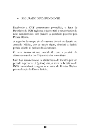 •

SEGURADO OU DEPENDENTE

Recebendo a CAT corretamente preenchida, o Setor de
Benefícios do INSS registrará o caso e fará a caracterização do
nexo administrativo, sem prejuízo da conclusão posterior pela
Perícia Médica.
A sugestão do tempo de afastamento deverá ser descrita no
Atestado Médico, que de modo algum, vinculará a decisão
pericial quanto ao período de afastamento.
O nexo técnico só será estabelecido caso a previsão de
afastamento maior que 15 (quinze) dias se confirme.
Caso haja recomendação de afastamento do trabalho por um
período superior a 15 (quinze) dias, o setor de benefícios do
INSS encaminhará o segurado ao setor de Perícias Médicas
para realização do Exame Pericial.

68

 