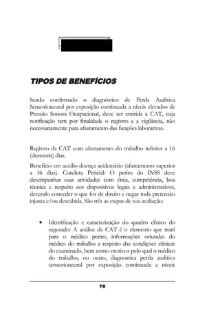 ESPÉCIE 90 (E 90)
91
99
91)
99)

TIPOS DE BENEFÍCIOS
Sendo confirmado o diagnóstico de Perda Auditiva
Sensorioneural por exposição continuada a níveis elevados de
Pressão Sonora Ocupacional, deve ser emitida a CAT, cuja
notificação tem por finalidade o registro e a vigilância, não
necessariamente para afastamento das funções laborativas.
Registro da CAT com afastamento do trabalho inferior a 16
(dezesseis) dias.
Benefício em auxílio doença acidentário (afastamento superior
a 16 dias). Conduta Pericial: O perito do INSS deve
desempenhar suas atividades com ética, competência, boa
técnica e respeito aos dispositivos legais e administrativos,
devendo conceder o que for de direito e negar toda pretensão
injusta e/ou descabida. São três as etapas de sua avaliação:
•

Identificação e caracterização do quadro clínico do
segurado: A análise da CAT é o elemento que trará
para o médico perito, informações oriundas do
médico do trabalho a respeito das condições clínicas
do examinado, bem como motivos pelo qual o médico
do trabalho, ou outro, diagnostica perda auditiva
sensorioneural por exposição continuada a níveis
70

 