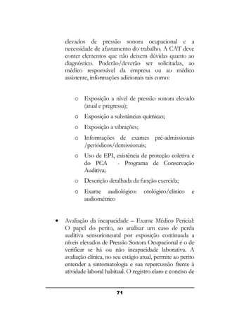 elevados de pressão sonora ocupacional e a
necessidade de afastamento do trabalho. A CAT deve
conter elementos que não deixem dúvidas quanto ao
diagnóstico. Poderão/deverão ser solicitadas, ao
médico responsável da empresa ou ao médico
assistente, informações adicionais tais como:
o Exposição a nível de pressão sonora elevado
(atual e pregressa);
o Exposição a substâncias químicas;
o Exposição a vibrações;
o Informações de exames pré-admissionais
/periódicos/demissionais;
o Uso de EPI, existência de proteção coletiva e
do PCA
- Programa de Conservação
Auditiva;
o Descrição detalhada da função exercida;
o Exame audiológico:
audiométrico
•

otológico/clínico

e

Avaliação da incapacidade – Exame Médico Pericial:
O papel do perito, ao analisar um caso de perda
auditiva sensorioneural por exposição continuada a
níveis elevados de Pressão Sonora Ocupacional é o de
verificar se há ou não incapacidade laborativa. A
avaliação clínica, no seu estágio atual, permite ao perito
entender a sintomatologia e sua repercussão frente à
atividade laboral habitual. O registro claro e conciso de
71

 
