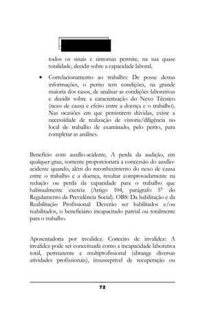 ESPÉCIE 94 (E 94)
92
92)

todos os sinais e sintomas permite, na sua quase
totalidade, decidir sobre a capacidade laboral.
•

Correlacionamento ao trabalho: De posse destas
informações, o perito tem condições, na grande
maioria dos casos, de analisar as condições laborativas
e decidir sobre a caracterização do Nexo Técnico
(nexo de causa e efeito entre a doença e o trabalho).
Nas ocasiões em que persistirem dúvidas, existe a
necessidade de realização de vistoria/diligência no
local de trabalho de examinado, pelo perito, para
completar as análises.

Benefício com auxílio-acidente. A perda da audição, em
qualquer grau, somente proporcionará a concessão do auxílioacidente quando, além do reconhecimento do nexo de causa
entre o trabalho e a doença, resultar comprovadamente na
redução ou perda da capacidade para o trabalho que
habitualmente exercia (Artigo 104, parágrafo 5° do
Regulamento da Previdência Social). OBS: Da habilitação e da
Reabilitação Profissional: Deverão ser habilitados e/ou
reabilitados, o beneficiário incapacitado parcial ou totalmente
para o trabalho.
Aposentadoria por invalidez. Conceito de invalidez: A
invalidez pode ser conceituada como a incapacidade laborativa
total, permanente e multiprofissional (abrange diversas
atividades profissionais), insusceptível de recuperação ou

72

 