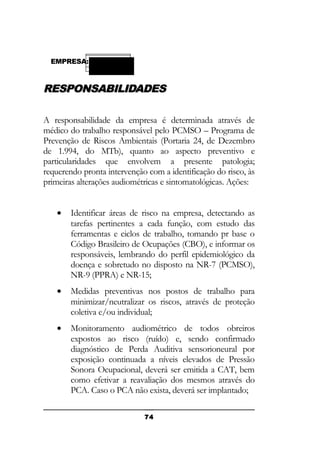 EMPRESA:

RESPONSABILIDADES
A responsabilidade da empresa é determinada através de
médico do trabalho responsável pelo PCMSO – Programa de
Prevenção de Riscos Ambientais (Portaria 24, de Dezembro
de 1.994, do MTb), quanto ao aspecto preventivo e
particularidades que envolvem a presente patologia;
requerendo pronta intervenção com a identificação do risco, às
primeiras alterações audiométricas e sintomatológicas. Ações:
•

Identificar áreas de risco na empresa, detectando as
tarefas pertinentes a cada função, com estudo das
ferramentas e ciclos de trabalho, tomando pr base o
Código Brasileiro de Ocupações (CBO), e informar os
responsáveis, lembrando do perfil epidemiológico da
doença e sobretudo no disposto na NR-7 (PCMSO),
NR-9 (PPRA) e NR-15;

•

Medidas preventivas nos postos de trabalho para
minimizar/neutralizar os riscos, através de proteção
coletiva e/ou individual;

•

Monitoramento audiométrico de todos obreiros
expostos ao risco (ruído) e, sendo confirmado
diagnóstico de Perda Auditiva sensorioneural por
exposição continuada a níveis elevados de Pressão
Sonora Ocupacional, deverá ser emitida a CAT, bem
como efetivar a reavaliação dos mesmos através do
PCA. Caso o PCA não exista, deverá ser implantado;
74

 