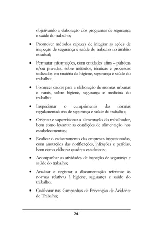 objetivando a elaboração dos programas de segurança
e saúde do trabalho;
•

Promover métodos capazes de integrar as ações de
inspeção de segurança e saúde do trabalho no âmbito
estadual;

•

Permutar informações, com entidades afins – públicas
e/ou privadas, sobre métodos, técnicas e processos
utilizados em matéria de higiene, segurança e saúde do
trabalho;

•

Fornecer dados para a elaboração de normas urbanas
e rurais, sobre higiene, segurança e medicina do
trabalho;

•

Inspecionar
o
cumprimento
das
normas
regulamentadoras de segurança e saúde do trabalho;

•

Orientar e supervisionar a alimentação do trabalhador,
bem como levantar as condições de alimentação nos
estabelecimentos;

•

Realizar o cadastramento das empresas inspecionadas,
com anotações das notificações, infrações e perícias,
bem como elaborar quadros estatísticos;

•

Acompanhar as atividades de inspeção de segurança e
saúde do trabalho;

•

Analisar e registrar a documentação referente às
normas relativas à higiene, segurança e saúde do
trabalho;

•

Colaborar nas Campanhas de Prevenção de Acidente
de Trabalho;

76

 