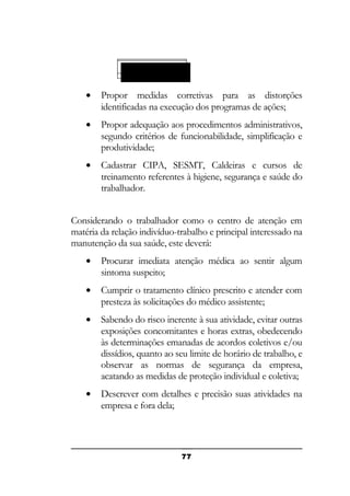TRABALHADOR

•

Propor medidas corretivas para as distorções
identificadas na execução dos programas de ações;

•

Propor adequação aos procedimentos administrativos,
segundo critérios de funcionabilidade, simplificação e
produtividade;

•

Cadastrar CIPA, SESMT, Caldeiras e cursos de
treinamento referentes à higiene, segurança e saúde do
trabalhador.

Considerando o trabalhador como o centro de atenção em
matéria da relação indivíduo-trabalho e principal interessado na
manutenção da sua saúde, este deverá:
•

Procurar imediata atenção médica ao sentir algum
sintoma suspeito;

•

Cumprir o tratamento clínico prescrito e atender com
presteza às solicitações do médico assistente;

•

Sabendo do risco inerente à sua atividade, evitar outras
exposições concomitantes e horas extras, obedecendo
às determinações emanadas de acordos coletivos e/ou
dissídios, quanto ao seu limite de horário de trabalho, e
observar as normas de segurança da empresa,
acatando as medidas de proteção individual e coletiva;

•

Descrever com detalhes e precisão suas atividades na
empresa e fora dela;

77

 