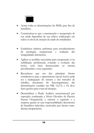 •

Acatar todas as determinações do INSS, para fins de
benefícios.

•

Conscientizar-se que a manutenção e recuperação de
sua saúde dependem de sua efetiva colaboração em
todos os níveis de atenção da saúde do trabalhador.

•

Estabelecer critérios uniformes para reconhecimento
de patologias ocupacionais e avaliação das
incapacidades laborativas;

•

Agilizar as medidas necessárias para recuperação e/ou
reabilitação profissional, evitando a evolução das
lesões, com ônus desnecessário ao sistema
previdenciário e seus segurados;

•

Reconhecer que um dos principais fatores
contributivos para o aparecimento dessas lesões pode
ser a inadequação do sistema e dos métodos de
trabalho, decorrente do descumprimento das
determinações contidas nas NR: 1,6,7,9, e 15; deve
fazer gestões para evitar tal situação;

•

Desmistificar a Perda Auditiva sensorioneural por
exposição continuada a Níveis Elevados de Pressão
Sonora Ocupacional, e orientar o segurado e a
empresa quanto às suas responsabilidades decorrentes
de benefícios indevidos, motivados por fatores extradoença incapacitante;

78

 