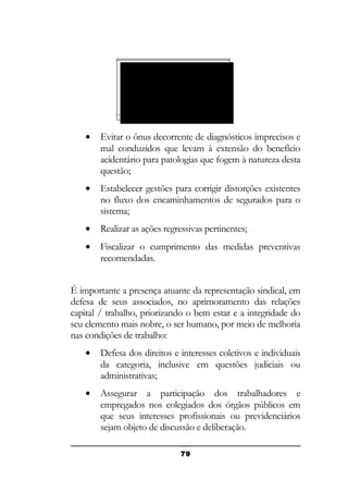SINDICATO DA
CATEGORIA
(CONSTITUIÇÃ
O FEDERAL –
CLT)

•

Evitar o ônus decorrente de diagnósticos imprecisos e
mal conduzidos que levam à extensão do benefício
acidentário para patologias que fogem à natureza desta
questão;

•

Estabelecer gestões para corrigir distorções existentes
no fluxo dos encaminhamentos de segurados para o
sistema;

•

Realizar as ações regressivas pertinentes;

•

Fiscalizar o cumprimento das medidas preventivas
recomendadas.

É importante a presença atuante da representação sindical, em
defesa de seus associados, no aprimoramento das relações
capital / trabalho, priorizando o bem estar e a integridade do
seu elemento mais nobre, o ser humano, por meio de melhoria
nas condições de trabalho:
•

Defesa dos direitos e interesses coletivos e individuais
da categoria, inclusive em questões judiciais ou
administrativas;

•

Assegurar a participação dos trabalhadores e
empregados nos colegiados dos órgãos públicos em
que seus interesses profissionais ou previdenciários
sejam objeto de discussão e deliberação.
79

 