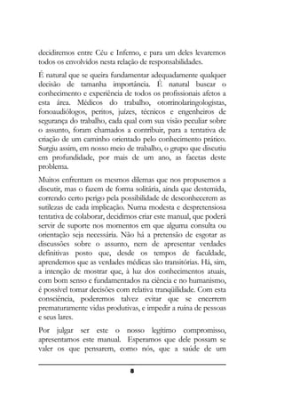 decidiremos entre Céu e Inferno, e para um deles levaremos
todos os envolvidos nesta relação de responsabilidades.
É natural que se queira fundamentar adequadamente qualquer
decisão de tamanha importância. É natural buscar o
conhecimento e experiência de todos os profissionais afetos a
esta área. Médicos do trabalho, otorrinolaringologistas,
fonoaudiólogos, peritos, juízes, técnicos e engenheiros de
segurança do trabalho, cada qual com sua visão peculiar sobre
o assunto, foram chamados a contribuir, para a tentativa de
criação de um caminho orientado pelo conhecimento prático.
Surgiu assim, em nosso meio de trabalho, o grupo que discutiu
em profundidade, por mais de um ano, as facetas deste
problema.
Muitos enfrentam os mesmos dilemas que nos propusemos a
discutir, mas o fazem de forma solitária, ainda que destemida,
correndo certo perigo pela possibilidade de desconhecerem as
sutilezas de cada implicação. Numa modesta e despretensiosa
tentativa de colaborar, decidimos criar este manual, que poderá
servir de suporte nos momentos em que alguma consulta ou
orientação seja necessária. Não há a pretensão de esgotar as
discussões sobre o assunto, nem de apresentar verdades
definitivas posto que, desde os tempos de faculdade,
aprendemos que as verdades médicas são transitórias. Há, sim,
a intenção de mostrar que, à luz dos conhecimentos atuais,
com bom senso e fundamentados na ciência e no humanismo,
é possível tomar decisões com relativa tranqüilidade. Com esta
consciência, poderemos talvez evitar que se encerrem
prematuramente vidas produtivas, e impedir a ruína de pessoas
e seus lares.
Por julgar ser este o nosso legítimo compromisso,
apresentamos este manual. Esperamos que dele possam se
valer os que pensarem, como nós, que a saúde de um
8

 
