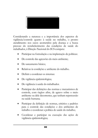 SISTEMA ÚNICO DE
SAÚDE SUS
(LEI 8.080/90)

Considerando a natureza e a importância dos aspectos de
vigilância/controle quanto à saúde no trabalho, o pronto
atendimento nos casos acometidos pela doença e a busca
precoce do restabelecimento das condições de saúde do
trabalhador, à Direção Nacional do SUS compete:
•

Participar na formulação e na implantação de políticas:

•

De controle das agressões do meio ambiente;

•

De saneamento básico;

•

Relativas às condições e ambiente do trabalho.

•

Definir e coordenar os sistemas:

•

De vigilância epidemiológica;

•

De vigilância à saúde do trabalhador.

•

Participar das definições das normas e mecanismos de
controle, com órgãos afins, de agravo sobre o meio
ambiente ou dele decorrentes, que tenham repercussão
na saúde humana;

•

Participar da definição de normas, critérios e padrões
para o controle das condições e dos ambientes de
trabalho e coordenar a política de saúde do trabalho;

•

Coordenar e participar na execução das ações de
vigilância epidemiológica;
80

 