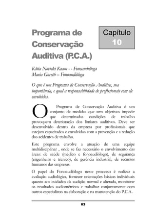 Programa de
Conservação
Auditiva (P
.C.A.)

Capítulo
10

Kátia Novicki Kaam - - Fonoaudióloga
Maria Goretti – Fonoaudióloga
O que é um Programa de Conservação Auditiva, sua
importância, e qual a responsabilidade de profissionais com ele
envolvidos.

O

Programa de Conservação Auditiva é um
conjunto de medidas que tem objetivos impedir
que determinadas condições de trabalho
provoquem deterioração dos limiares auditivos. Deve ser
desenvolvido dentro da empresa por profissionais que
estejam capacitados e envolvidos com a prevenção e a redução
dos acidentes de trabalho.
Este programa envolve a atuação de uma equipe
multidisciplinar , onde se faz necessário o envolvimento das
áreas: de saúde (médico e fonoaudiólogo), de segurança
(engenheiro e técnico), de gerência industrial, de recursos
humanos das empresas.
O papel do Fonoaudiólogo neste processo é realizar a
avaliação audiológica, fornecer orientações básicas individuais
quanto aos cuidados da audição normal e alterada, monitorar
os resultados audiométricos e trabalhar conjuntamente com
outros especialistas na elaboração e na manutenção do P.C.A..
83

 