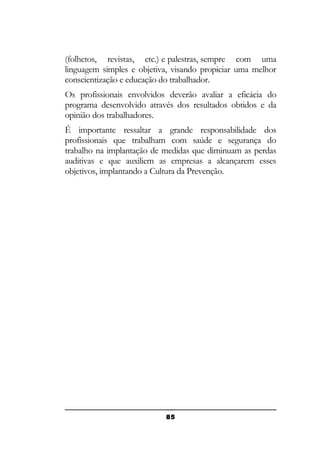 (folhetos, revistas, etc.) e palestras, sempre com uma
linguagem simples e objetiva, visando propiciar uma melhor
conscientização e educação do trabalhador.
Os profissionais envolvidos deverão avaliar a eficácia do
programa desenvolvido através dos resultados obtidos e da
opinião dos trabalhadores.
É importante ressaltar a grande responsabilidade dos
profissionais que trabalham com saúde e segurança do
trabalho na implantação de medidas que diminuam as perdas
auditivas e que auxiliem as empresas a alcançarem esses
objetivos, implantando a Cultura da Prevenção.

85

 