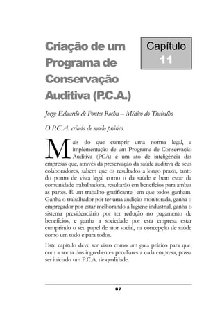 Criação de um
Programa de
Conservação
Auditiva (P
.C.A.)

Capítulo
11

Jorge Eduardo de Fontes Rocha – Médico do Trabalho
O P.C.A. criado de modo prático.

M

ais do que cumprir uma norma legal, a
implementação de um Programa de Conservação
Auditiva (PCA) é um ato de inteligência das
empresas que, através da preservação da saúde auditiva de seus
colaboradores, sabem que os resultados a longo prazo, tanto
do ponto de vista legal como o da saúde e bem estar da
comunidade trabalhadora, resultarão em benefícios para ambas
as partes. É um trabalho gratificante em que todos ganham.
Ganha o trabalhador por ter uma audição monitorada, ganha o
empregador por estar melhorando a higiene industrial, ganha o
sistema previdenciário por ter redução no pagamento de
benefícios, e ganha a sociedade por esta empresa estar
cumprindo o seu papel de ator social, na concepção de saúde
como um todo e para todos.
Este capítulo deve ser visto como um guia prático para que,
com a soma dos ingredientes peculiares a cada empresa, possa
ser iniciado um P.C.A. de qualidade.

87

 