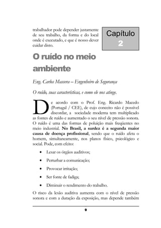 trabalhador pode depender justamente
de seu trabalho, da forma e do local
onde é executado, e que é nosso dever
cuidar disto.

Capítulo
2

O ruído no meio
ambiente
Eng. Carlos Massera – Engenheiro de Segurança
O ruído, suas características, e como ele nos atinge.

D

e acordo com o Prof. Eng. Ricardo Macedo
(Portugal / CEE), de cujo conceito não é possível
discordar, a sociedade moderna tem multiplicado
as fontes de ruído e aumentado o seu nível de pressão sonora.
O ruído é uma das formas de poluição mais freqüentes no
meio industrial. No Brasil, a surdez é a segunda maior
causa de doença profissional, sendo que o ruído afeta o
homem, simultaneamente, nos planos físico, psicológico e
social. Pode, com efeito:
•

Lesar os órgãos auditivos;

•

Perturbar a comunicação;

•

Provocar irritação;

•

Ser fonte de fadiga;

•

Diminuir o rendimento do trabalho.

O risco da lesão auditiva aumenta com o nível de pressão
sonora e com a duração da exposição, mas depende também
9

 
