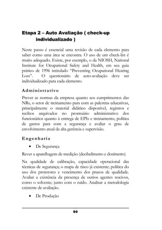 Etapa 2 – Auto Avaliação ( check-up
individualizado )
Neste passo é essencial uma revisão de cada elemento para
saber como uma área se encontra. O uso de um check-list é
muito adequado. Existe, por exemplo, o da NIOSH, National
Institute for Ocupational Safety and Health, em seu guia
prático de 1996 intitulado “Preventing Ocupational Hearing
Loss”.
O questionário de auto-avaliação deve ser
individualizado para cada elemento.
Administrativo
Prever as normas da empresa quanto aos cumprimentos das
NRs, o setor de treinamento para com as palestras educativas,
principalmente o material didático disponível, registros e
recibos arquivados no prontuário administrativo dos
funcionários quanto à entrega de EPIs e treinamento, política
de gastos para com a segurança e avaliar o grau de
envolvimento atual da alta gerência e supervisão.
Engenharia
•

De Segurança

Rever a aparelhagem de medição (decibelímetro e dosímetro)
Na qualidade de calibração, capacidade operacional das
técnicas de segurança; o mapa de risco já existente; política do
uso dos protetores e vencimento dos prazos de qualidade.
Avaliar a existência da presença de outros agentes nocivos,
como o solvente; junto com o ruído. Analisar a metodologia
existente de avaliação.
•

De Produção
90

 