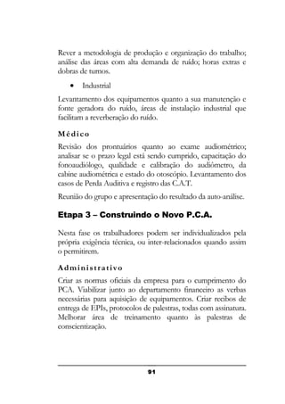 Rever a metodologia de produção e organização do trabalho;
análise das áreas com alta demanda de ruído; horas extras e
dobras de turnos.
•

Industrial

Levantamento dos equipamentos quanto a sua manutenção e
fonte geradora do ruído, áreas de instalação industrial que
facilitam a reverberação do ruído.
Médico
Revisão dos prontuários quanto ao exame audiométrico;
analisar se o prazo legal está sendo cumprido, capacitação do
fonoaudiólogo, qualidade e calibração do audiômetro, da
cabine audiométrica e estado do otoscópio. Levantamento dos
casos de Perda Auditiva e registro das C.A.T.
Reunião do grupo e apresentação do resultado da auto-análise.
Etapa 3 – Construindo o Novo P.C.A.
Nesta fase os trabalhadores podem ser individualizados pela
própria exigência técnica, ou inter-relacionados quando assim
o permitirem.
Administrativo
Criar as normas oficiais da empresa para o cumprimento do
PCA. Viabilizar junto ao departamento financeiro as verbas
necessárias para aquisição de equipamentos. Criar recibos de
entrega de EPIs, protocolos de palestras, todas com assinatura.
Melhorar área de treinamento quanto às palestras de
conscientização.

91

 