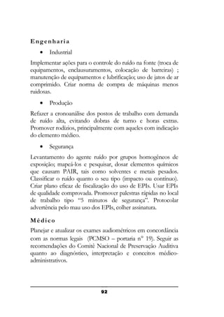 Engenharia
•

Industrial

Implementar ações para o controle do ruído na fonte (troca de
equipamentos, enclausuramentos, colocação de barreiras) ;
manutenção de equipamentos e lubrificação; uso de jatos de ar
comprimido. Criar norma de compra de máquinas menos
ruidosas.
•

Produção

Refazer a cronoanálise dos postos de trabalho com demanda
de ruído alta, evitando dobras de turno e horas extras.
Promover rodízios, principalmente com aqueles com indicação
do elemento médico.
•

Segurança

Levantamento do agente ruído por grupos homogêneos de
exposição; mapeá-los e pesquisar, dosar elementos químicos
que causam PAIR, tais como solventes e metais pesados.
Classificar o ruído quanto o seu tipo (impacto ou contínuo).
Criar plano eficaz de fiscalização do uso de EPIs. Usar EPIs
de qualidade comprovada. Promover palestras rápidas no local
de trabalho tipo “5 minutos de segurança”. Protocolar
advertência pelo mau uso dos EPIs, colher assinatura.
Médico
Planejar e atualizar os exames audiométricos em concordância
com as normas legais (PCMSO – portaria n° 19). Seguir as
recomendações do Comitê Nacional de Preservação Auditiva
quanto ao diagnóstico, interpretação e conceitos médicoadministrativos.

92

 