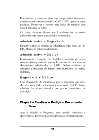 Encaminhar os casos suspeitos para o especialista; determinar
o nexo causal e técnico; emitir a CAT / LEM para os casos
positivos. Promover o retorno para locais de trabalho com
menor demanda de ruído.
Os casos alterados devem ter 3 audiometrias semestrais
inalteradas para serem considerados controlados.
Administrativo + Engenharia
Discutir e criar as normas de advertência pelo mau uso do
EPI. Montar as palestras educativas.
Administrativo + Médico
Levantamento conjunto das C.A.T.s e emissão de novas
comunicações quando for o caso. Levantamento de índices de
absenteísmo relacionados a PAIR. Definir critérios de
admissão e mudança de função para portadores de perdas
auditivas.
Engenharia + Médico
Criar documento de informação para a segurança dos casos
alterados no sentido de fiscalizar a área e o uso do EPI. Emitir
relatório dos casos alterados por grupo homogêneo de
exposição.

Etapa 4 – Finalizar e Redigir o Documento
Base
Aqui é redigido o Programa, após reunião minuciosa e
apresentado à Diretoria para sua aprovação e implementação.

93

 