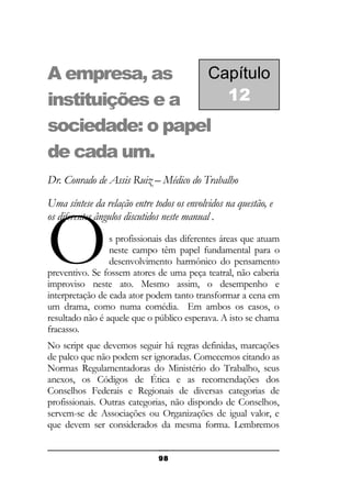 Capítulo
A empresa, as
12
instituições e a
sociedade: o papel
de cada um.
Dr. Conrado de Assis Ruiz – Médico do Trabalho
Uma síntese da relação entre todos os envolvidos na questão, e
os diferentes ângulos discutidos neste manual .

O

s profissionais das diferentes áreas que atuam
neste campo têm papel fundamental para o
desenvolvimento harmônico do pensamento
preventivo. Se fossem atores de uma peça teatral, não caberia
improviso neste ato. Mesmo assim, o desempenho e
interpretação de cada ator podem tanto transformar a cena em
um drama, como numa comédia. Em ambos os casos, o
resultado não é aquele que o público esperava. A isto se chama
fracasso.
No script que devemos seguir há regras definidas, marcações
de palco que não podem ser ignoradas. Comecemos citando as
Normas Regulamentadoras do Ministério do Trabalho, seus
anexos, os Códigos de Ética e as recomendações dos
Conselhos Federais e Regionais de diversas categorias de
profissionais. Outras categorias, não dispondo de Conselhos,
servem-se de Associações ou Organizações de igual valor, e
que devem ser considerados da mesma forma. Lembremos
98

 