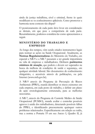 ainda da justiça trabalhista, cível e criminal, frente às quais
modificam-se os conhecimentos aplicáveis. Como promover a
harmonia neste contexto tão díspar?
O posicionamento de cada parte deve levar em consideração
as demais, em que pese a competência de cada parte.
Resumidamente, podemos considera-las como apresentamos a
seguir.
MINISTÉRIO DO TRABALHO E
EMPREGO
Ao longo dos tempos, vêm sendo criados instrumentos legais
para nortear as ações na Saúde Ocupacional. Atualmente, as
Normas Regulamentadoras do Ministério do Trabalho, em
especial a NR-9 e a NR-7 passaram a ter grande importância
na vida de empresas e trabalhadores. Definem parâmetros
mínimos de atuação, que podem e devem ser superados na
busca da melhora de condições de saúde e segurança,. em
qualquer atividade laboral. São documentos de conhecimento
obrigatório, e acessíveis através de publicações, ou pela
Internet (www.mtb.gov.br).
A NR-9 através do Programa de Prevenção de Riscos
Ambientais (PPRA), manda identificar os riscos existentes em
cada empresa, em cada posto de trabalho, e definir um plano
de ação cronologicamente estruturado, para as melhorias
necessárias.
A NR-7, através do Programa de Controle Médico de Saúde
Ocupacional (PCMSO), manda avaliar e controlar possíveis
agravos à saúde dos trabalhadores, detectando possíveis falhas
do PPRA, e identificando precocemente quaisquer outros
problemas relacionados. Especificamente em relação ao ruído,
traz a norma a Portaria 19 em seu Anexo I, Quadro II, já

99

 