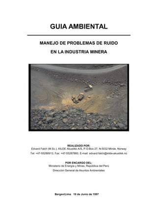 Bergen/Lima 10 de Junio de 1997
GUIA AMBIENTAL
MANEJO DE PROBLEMAS DE RUIDO
EN LA INDUSTRIA MINERA
REALIZADO POR:
Edvard Falch (M.Sc.), KILDE Akustikk A/S, P.O.Box 27, N-5032 Minde, Norway
Tel: +47-55288913, Fax: +47-55287860, E-mail: edvard.falch@kilde-akustikk.no
POR ENCARGO DEL:
Ministerio de Energía y Minas, República del Perú
Dirección General de Asuntos Ambientales
 