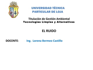 DOCENTE:
Titulación de Gestión Ambiental
Tecnologías Limpias y Alternativas
EL RUIDO
Ing. Lorena Bermeo Castillo
UNIVERSIDAD TÉCNICA
PARTICULAR DE LOJA
 