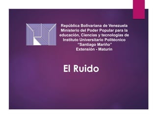 República Bolivariana de Venezuela
Ministerio del Poder Popular para la
educación, Ciencias y tecnologías de
Instituto Universitario Politécnico
“Santiago Mariño”
Extensión - Maturín
El Ruido
 