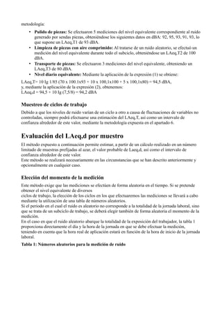 metodología:
    • Pulido de piezas: Se efectuaron 5 mediciones del nivel equivalente correspondiente al ruido
      generado por sendas piezas, obteniéndose los siguientes datos en dBA: 92, 95, 93, 91, 93, lo
      que supone un LAeq,T1 de 93 dBA.
    • Limpieza de piezas con aire comprimido: Al tratarse de un ruido aleatorio, se efectuó un
      medición del nivel equivalente durante todo el subciclo, obteniéndose un LAeq,T2 de 100
      dBA.
    • Transporte de piezas: Se efectuaron 3 mediciones del nivel equivalente, obteniendo un
      LAeq,T3 de 80 dBA.
    • Nivel diario equivalente: Mediante la aplicación de la expresión (1) se obtiene:
LAeq,T= 10 Ig 1/85 (70 x 100.1x93 + 10 x 100,1x100 + 5 x 100,1x80) = 94,5 dBA,
y, mediante la aplicación de la expresión (2), obtenemos:
LAeq,d = 94,5 + 10 Ig (7,5/8) = 94,2 dBA

Muestreo de ciclos de trabajo
Debido a que los niveles de ruido varían de un ciclo a otro a causa de fluctuaciones de variables no
controladas, siempre podrá efectuarse una estimación del LAeq,T, así como un intervalo de
confianza alrededor de este valor, mediante la metodología expuesta en el apartado 6.


Evaluación del LAeq,d por muestro
El método expuesto a continuación permite estimar, a partir de un cálculo realizado en un número
limitado de muestras prefijadas al azar, el valor probable de Laeq,d, así como el intervalo de
confianza alrededor de este valor.
Este método se realizará necesariamente en las circunstancias que se han descrito anteriormente y
opcionalmente en cualquier caso.

Elección del momento de la medición
Este método exige que las mediciones se efectúen de forma aleatoria en el tiempo. Si se pretende
obtener el nivel equivalente de diversos
ciclos de trabajo, la elección de los ciclos en los que efectuaremos las mediciones se llevará a cabo
mediante la utilización de una tabla de números aleatorios.
Si el periodo en el cual el ruido es aleatorio no corresponde a la totalidad de la jornada laboral, sino
que se trata de un subciclo de trabajo, se deberá elegir también de forma aleatoria el momento de la
medición.
En el caso en que el ruido aleatorio abarque la totalidad de la exposición del trabajador, la tabla 1
proporciona directamente el día y la hora de la jornada en que se debe efectuar la medición,
teniendo en cuenta que la hora real de aplicación estará en función de la hora de inicio de la jornada
laboral.
Tabla 1: Números aleatorios para la medición de ruido
 
