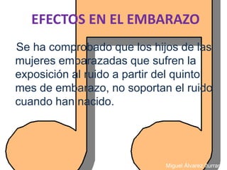 EFECTOS EN EL EMBARAZO
Se ha comprobado que los hijos de las
mujeres embarazadas que sufren la
exposición al ruido a partir del quinto
mes de embarazo, no soportan el ruido
cuando han nacido.




                             Miguel Álvarez Iturraspe
 